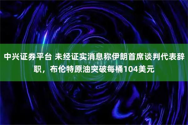 中兴证券平台 未经证实消息称伊朗首席谈判代表辞职，布伦特原油突破每桶104美元