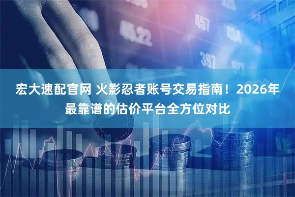 宏大速配官网 火影忍者账号交易指南！2026年最靠谱的估价平台全方位对比
