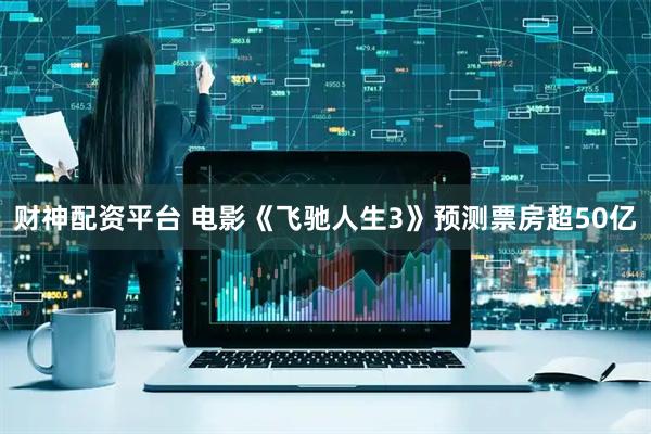 财神配资平台 电影《飞驰人生3》预测票房超50亿
